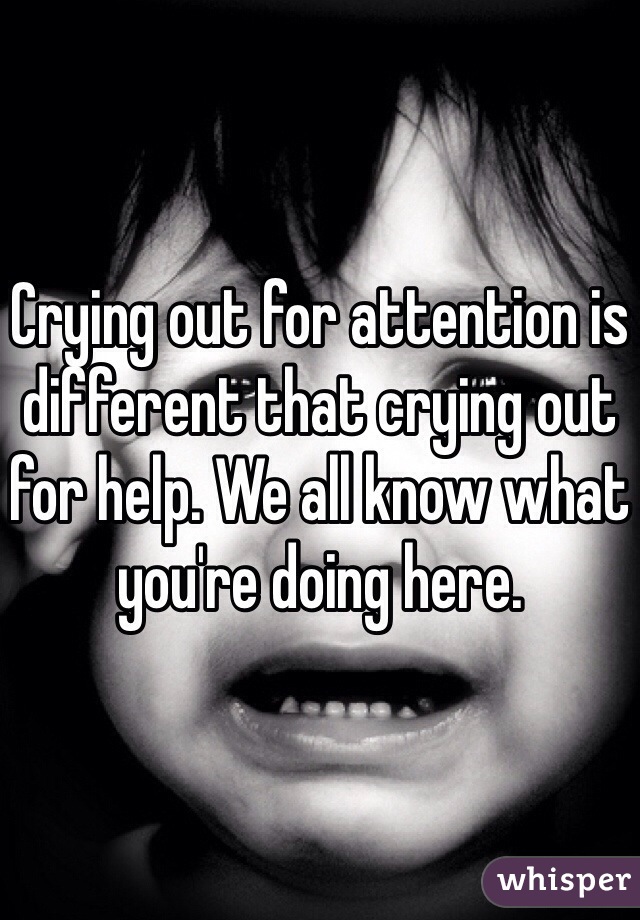 Crying out for attention is different that crying out for help. We all know what you're doing here. 