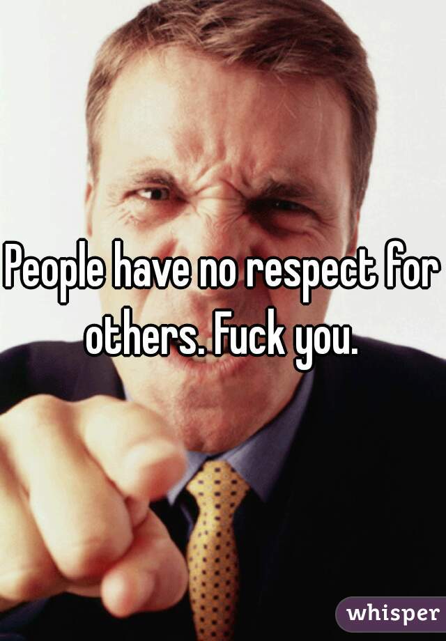 People have no respect for others. Fuck you. 