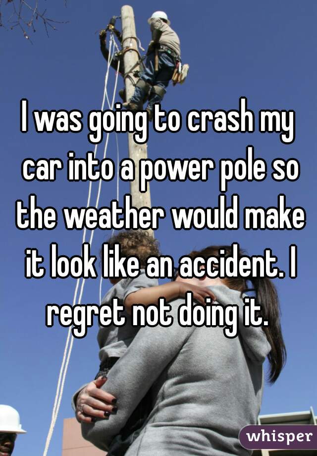 I was going to crash my car into a power pole so the weather would make it look like an accident. I regret not doing it. 