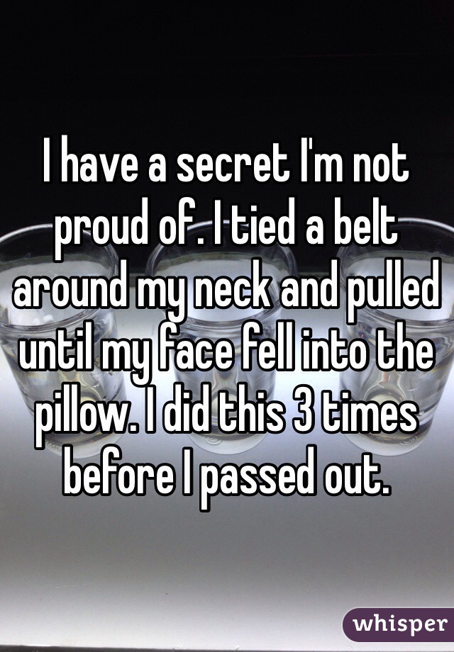 I have a secret I'm not proud of. I tied a belt around my neck and pulled until my face fell into the pillow. I did this 3 times before I passed out.