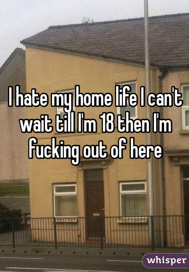 I hate my home life I can't wait till I'm 18 then I'm fucking out of here 
