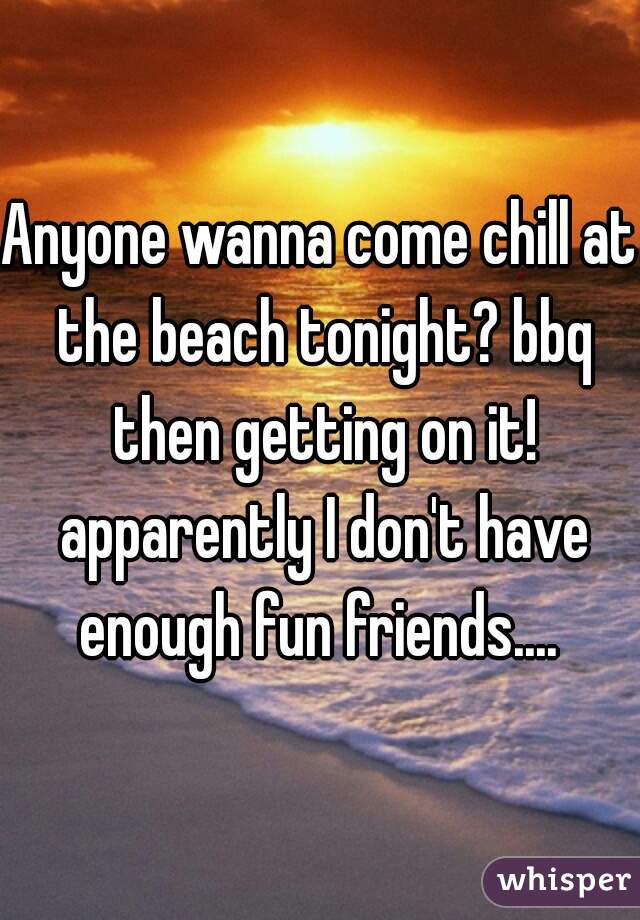 Anyone wanna come chill at the beach tonight? bbq then getting on it! apparently I don't have enough fun friends.... 