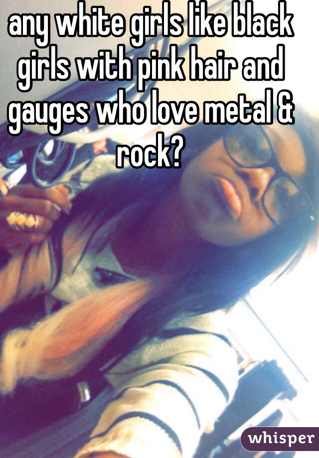 any white girls like black girls with pink hair and gauges who love metal & rock?