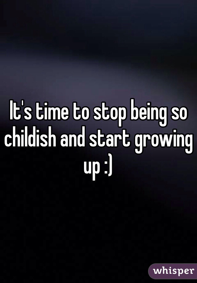 It's time to stop being so childish and start growing up :) 