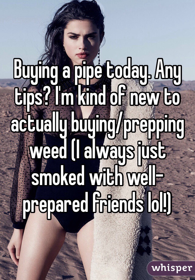 Buying a pipe today. Any tips? I'm kind of new to actually buying/prepping weed (I always just smoked with well-prepared friends lol!) 