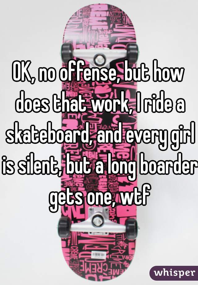 OK, no offense, but how does that work, I ride a skateboard, and every girl is silent, but a long boarder gets one, wtf