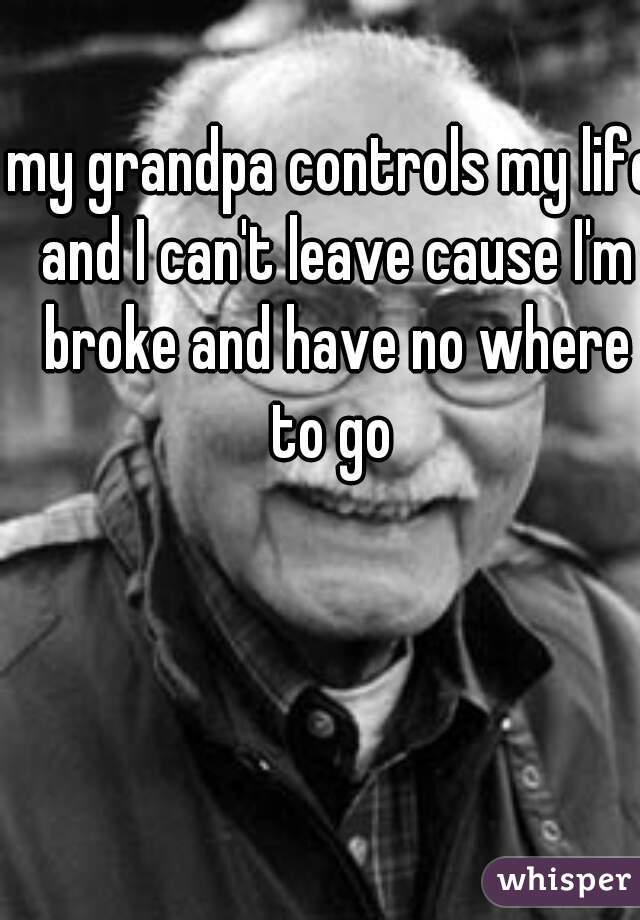 my grandpa controls my life and I can't leave cause I'm broke and have no where to go 