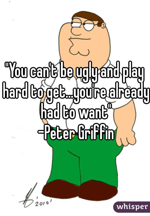 "You can't be ugly and play hard to get...you're already had to want"
 -Peter Griffin