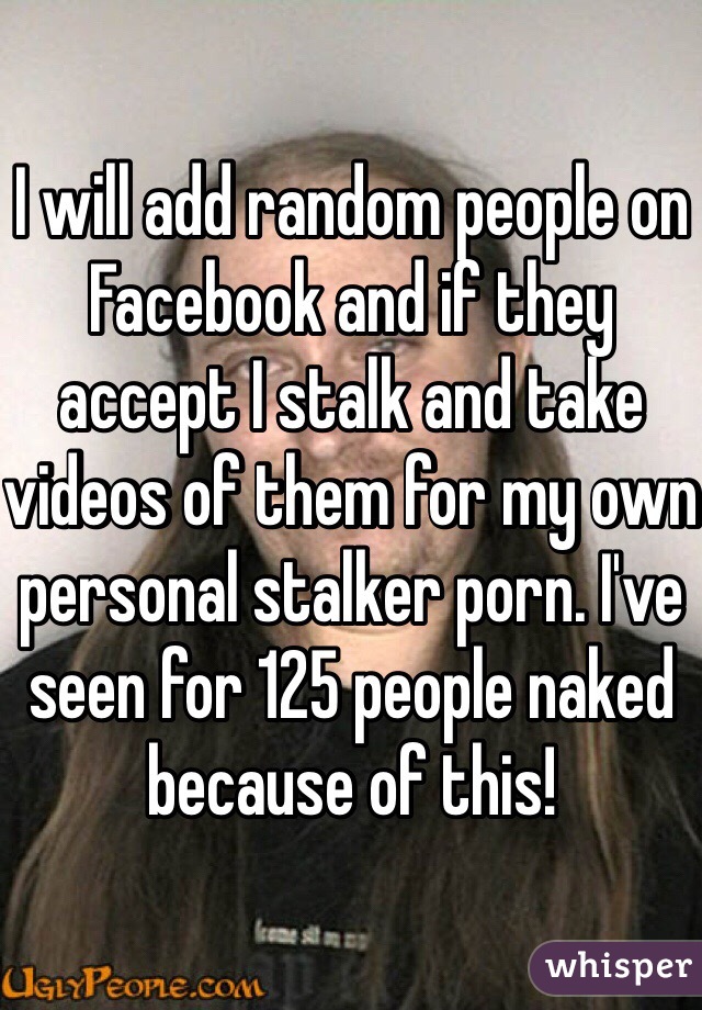 I will add random people on Facebook and if they accept I stalk and take videos of them for my own personal stalker porn. I've seen for 125 people naked because of this!