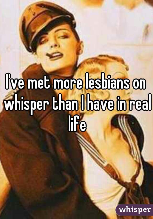 I've met more lesbians on whisper than I have in real life