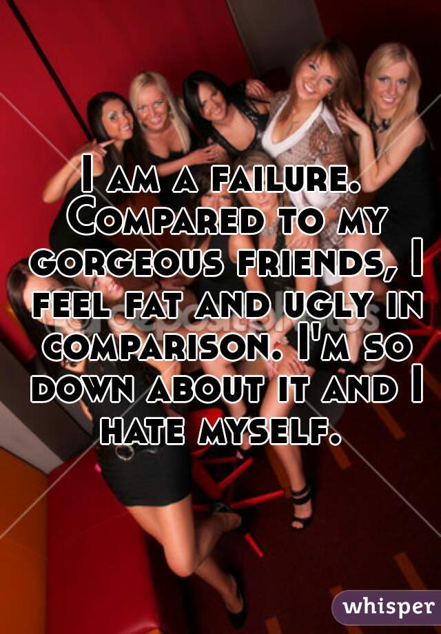 I am a failure. Compared to my gorgeous friends, I feel fat and ugly in comparison. I'm so down about it and I hate myself. 