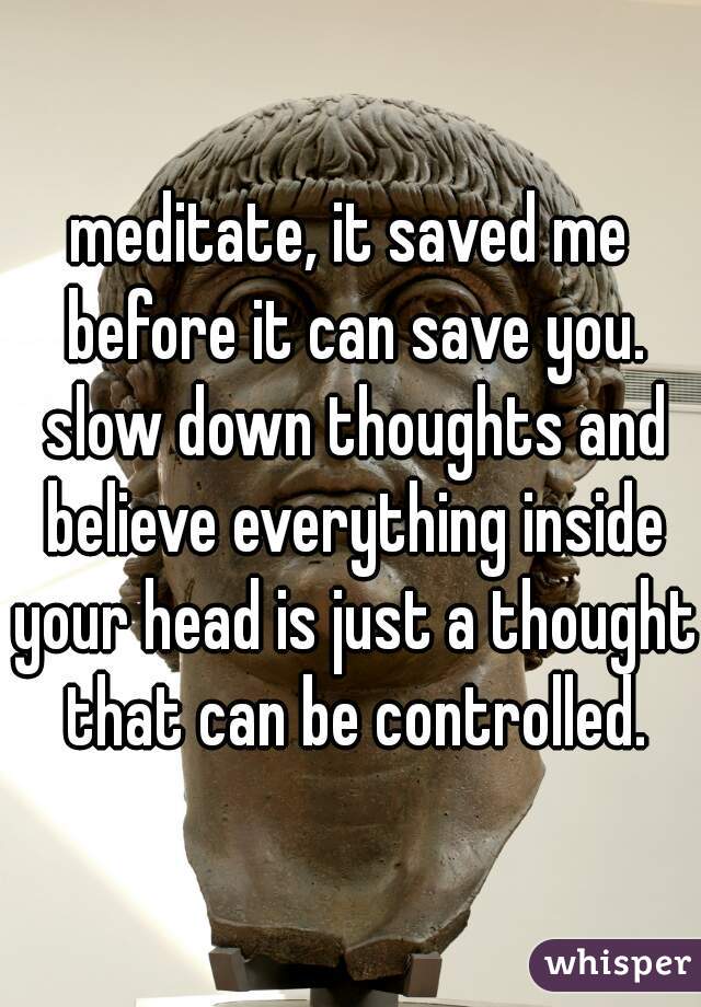 meditate, it saved me before it can save you. slow down thoughts and believe everything inside your head is just a thought that can be controlled.