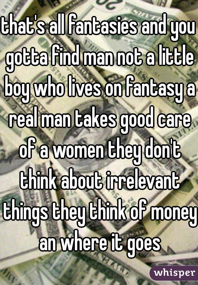 that's all fantasies and you gotta find man not a little boy who lives on fantasy a real man takes good care of a women they don't think about irrelevant things they think of money an where it goes