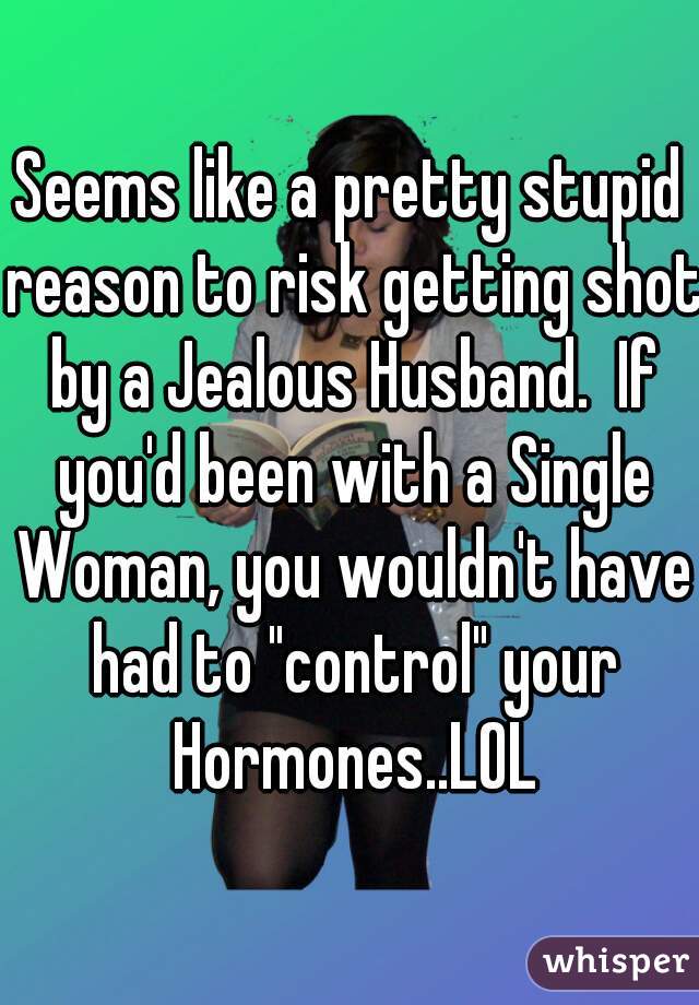 Seems like a pretty stupid reason to risk getting shot by a Jealous Husband.  If you'd been with a Single Woman, you wouldn't have had to "control" your Hormones..LOL