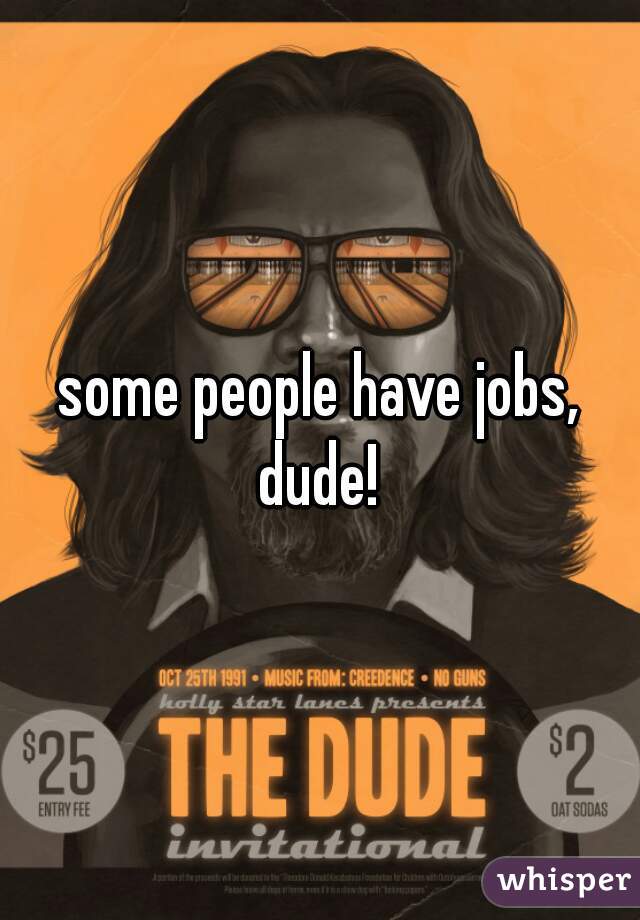 some people have jobs, dude! 