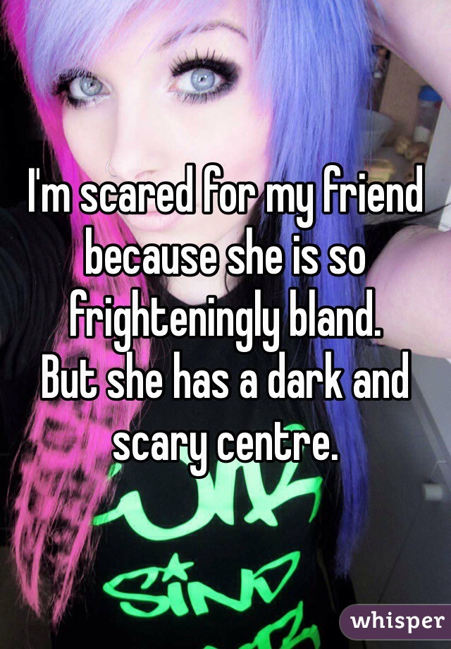 I'm scared for my friend because she is so frighteningly bland. 
But she has a dark and scary centre. 