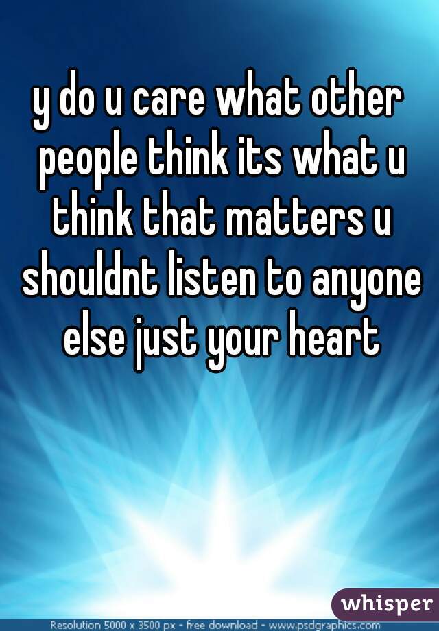y do u care what other people think its what u think that matters u shouldnt listen to anyone else just your heart