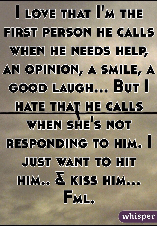 I love that I'm the first person he calls when he needs help, an opinion, a smile, a good laugh... But I hate that he calls when she's not responding to him. I just want to hit 
him.. & kiss him... Fml.  