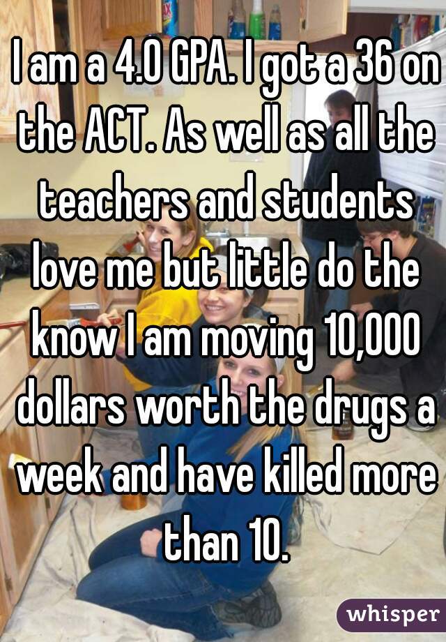  I am a 4.0 GPA. I got a 36 on the ACT. As well as all the teachers and students love me but little do the know I am moving 10,000 dollars worth the drugs a week and have killed more than 10.