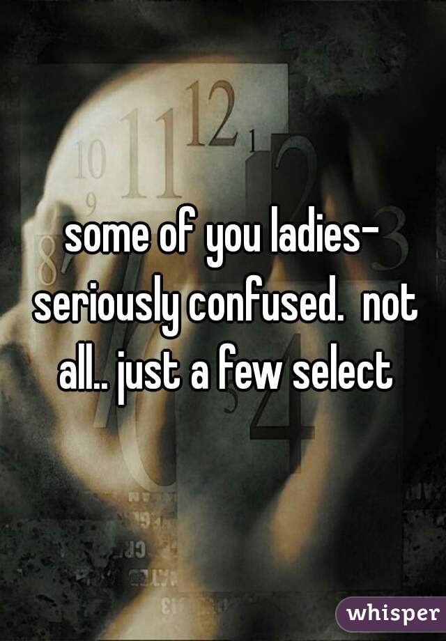 some of you ladies- seriously confused.  not all.. just a few select