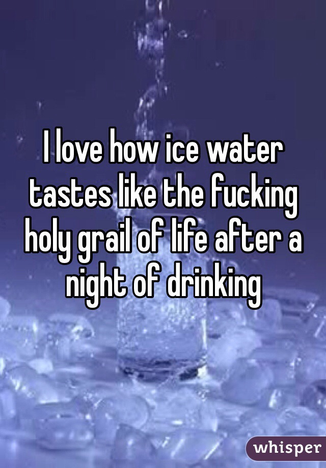 I love how ice water tastes like the fucking holy grail of life after a night of drinking 