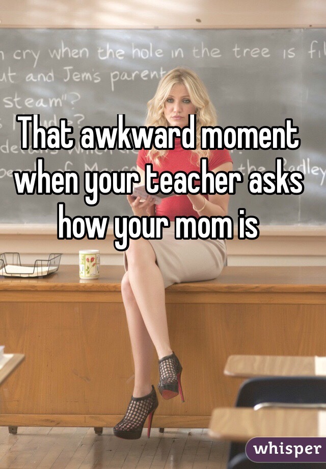 That awkward moment when your teacher asks how your mom is
