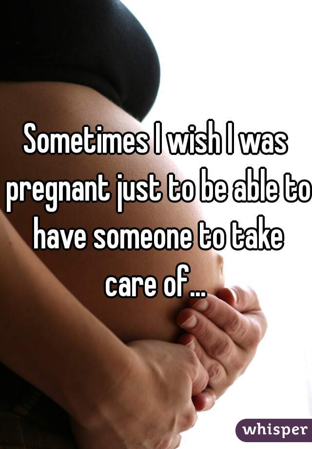 Sometimes I wish I was pregnant just to be able to have someone to take care of... 