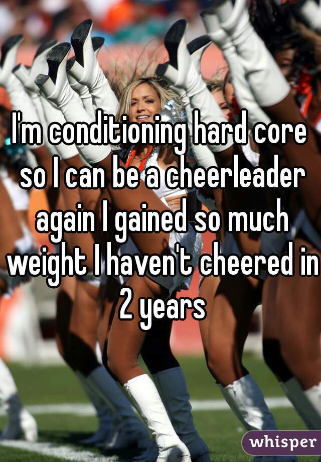 I'm conditioning hard core so I can be a cheerleader again I gained so much weight I haven't cheered in 2 years