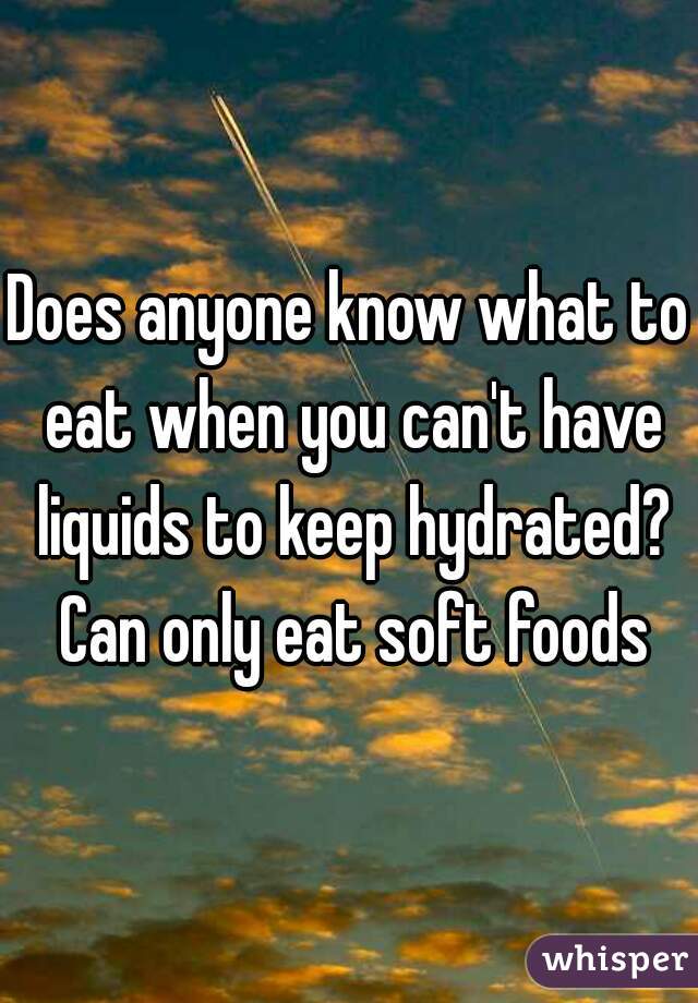 Does anyone know what to eat when you can't have liquids to keep hydrated? Can only eat soft foods