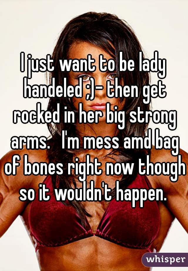 I just want to be lady handeled ;)- then get rocked in her big strong arms.   I'm mess amd bag of bones right now though so it wouldn't happen. 