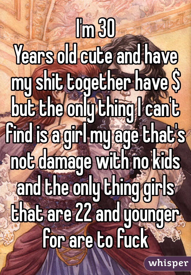 I'm 30
Years old cute and have my shit together have $ but the only thing I can't find is a girl my age that's not damage with no kids and the only thing girls that are 22 and younger for are to fuck 
