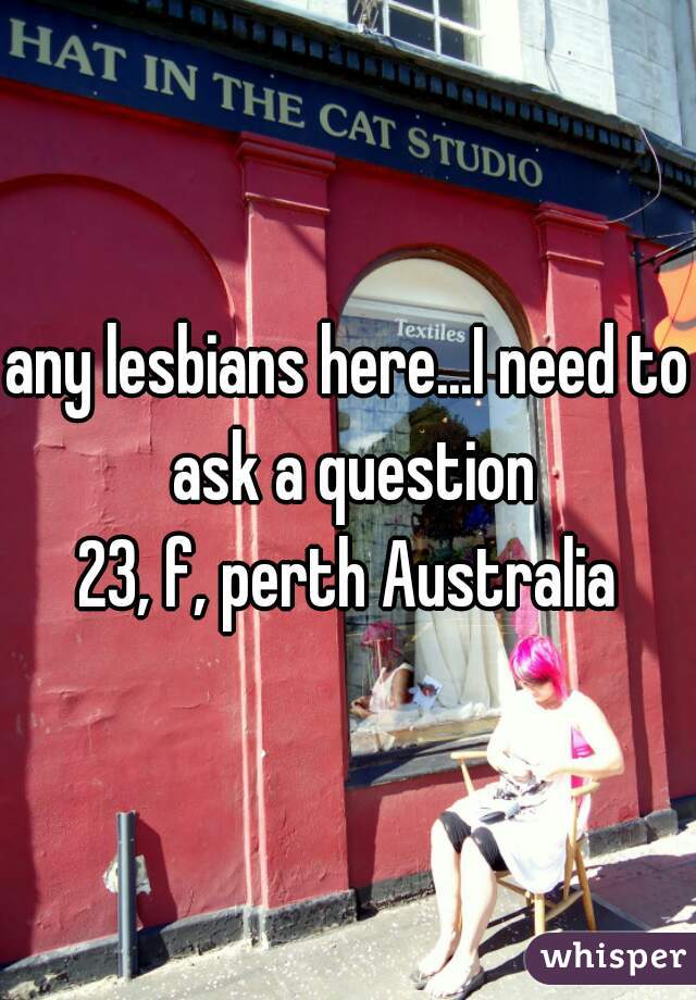 any lesbians here...I need to ask a question
23, f, perth Australia