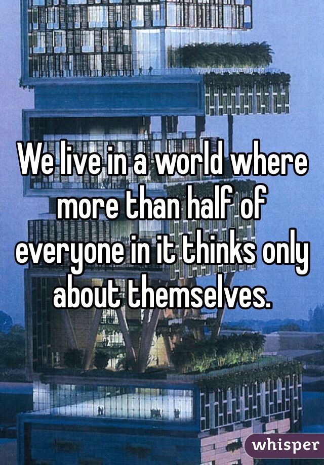 We live in a world where more than half of everyone in it thinks only about themselves.