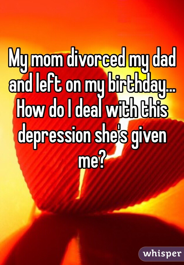 My mom divorced my dad and left on my birthday... How do I deal with this depression she's given me?