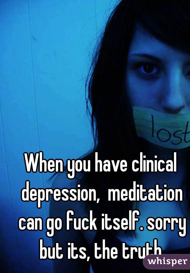 When you have clinical depression,  meditation can go fuck itself. sorry but its, the truth.