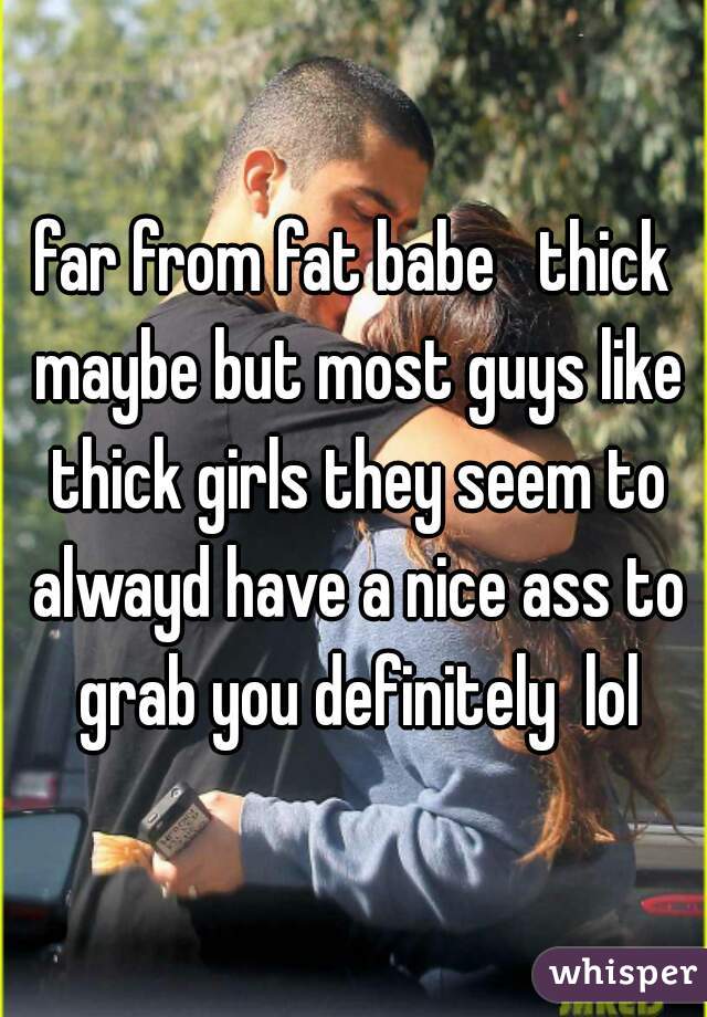 far from fat babe   thick maybe but most guys like thick girls they seem to alwayd have a nice ass to grab you definitely  lol
