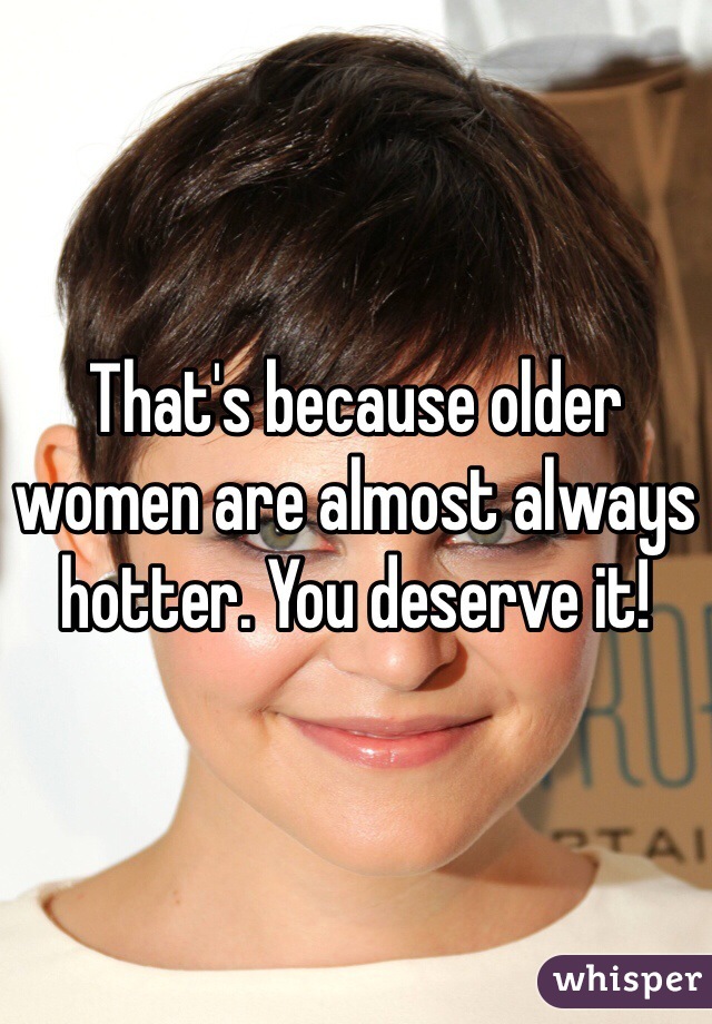 That's because older women are almost always hotter. You deserve it!