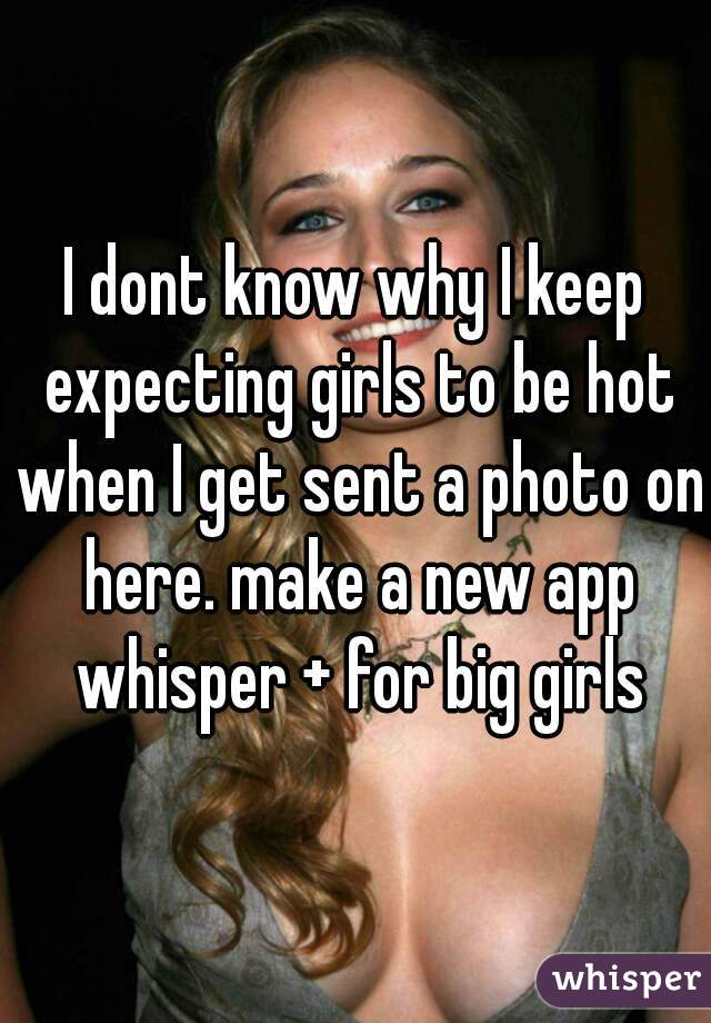 I dont know why I keep expecting girls to be hot when I get sent a photo on here. make a new app whisper + for big girls