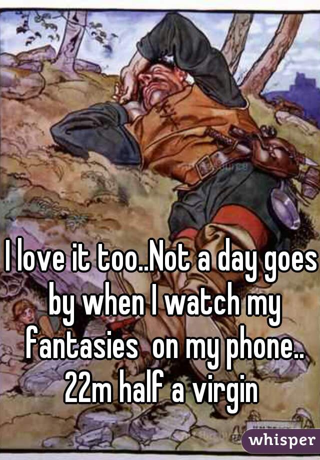 I love it too..Not a day goes by when I watch my fantasies  on my phone.. 22m half a virgin 
