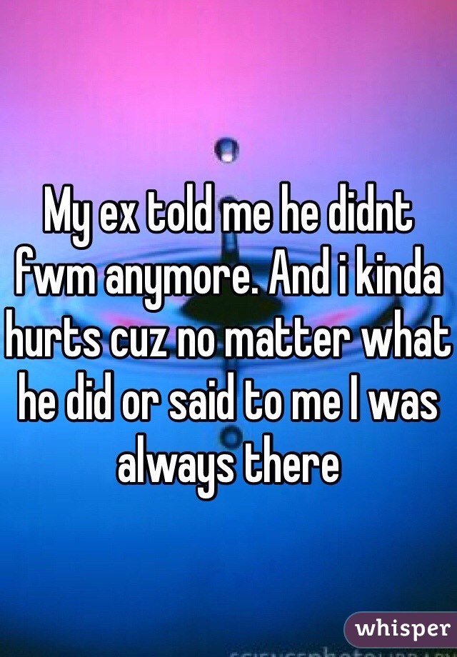 My ex told me he didnt fwm anymore. And i kinda hurts cuz no matter what he did or said to me I was always there