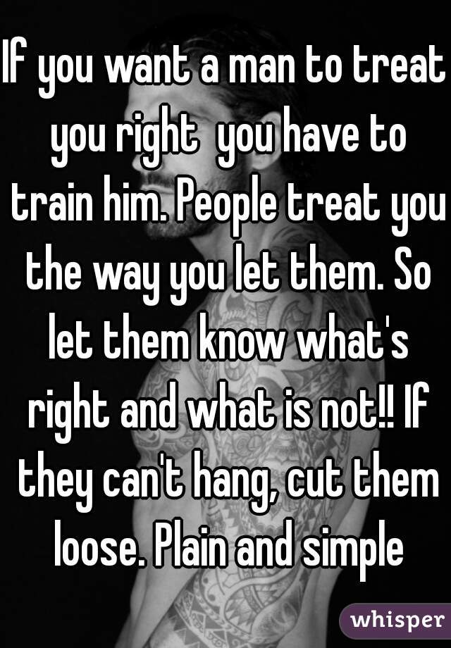 If you want a man to treat you right  you have to train him. People treat you the way you let them. So let them know what's right and what is not!! If they can't hang, cut them loose. Plain and simple