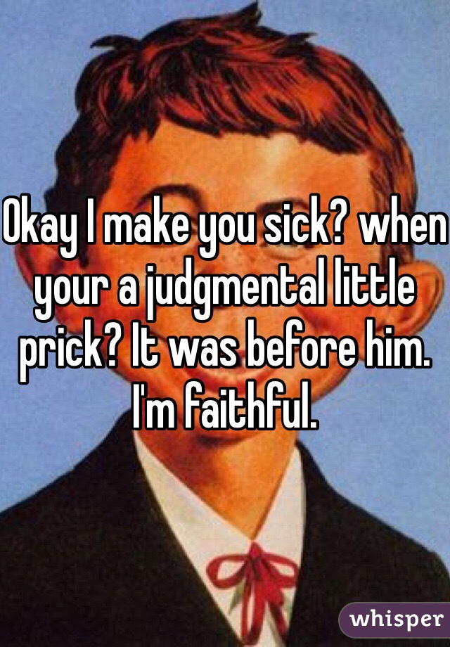 Okay I make you sick? when your a judgmental little prick? It was before him. I'm faithful. 