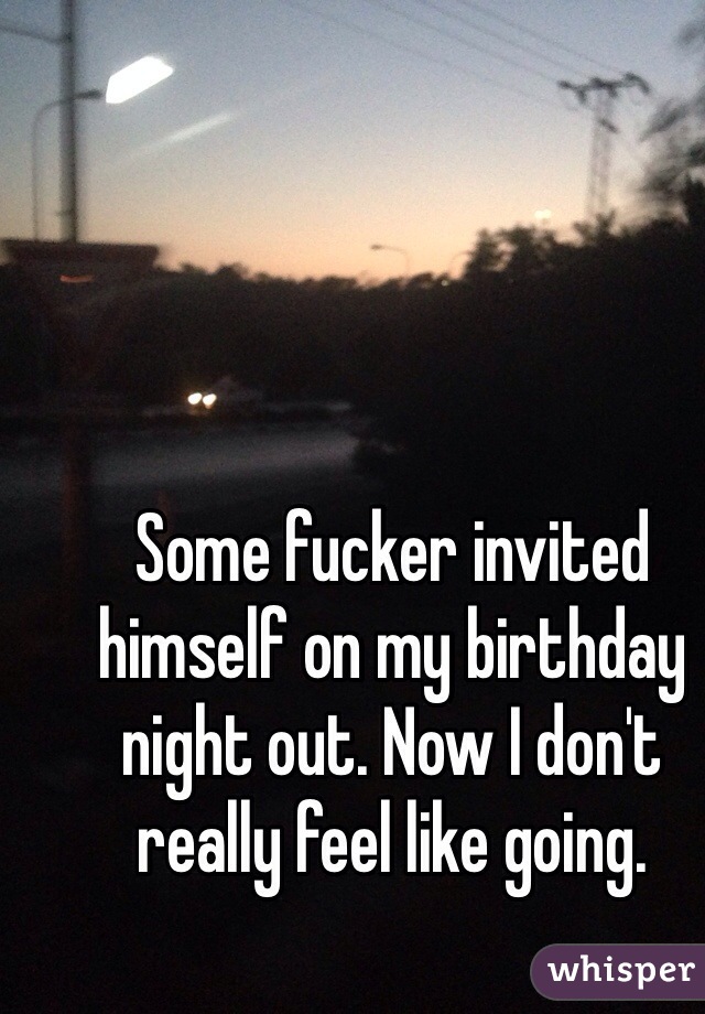 Some fucker invited himself on my birthday night out. Now I don't really feel like going. 
