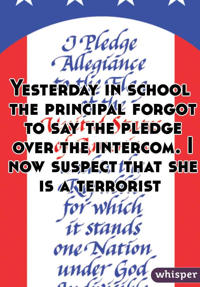 Yesterday in school the principal forgot to say the pledge over the intercom. I now suspect that she is a terrorist 