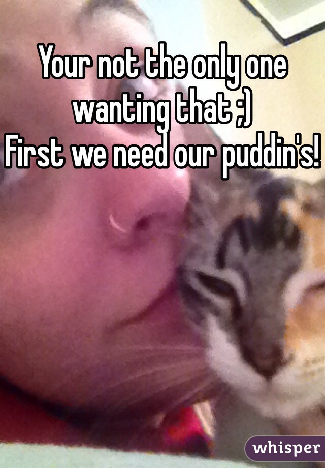 Your not the only one wanting that ;) 
First we need our puddin's!