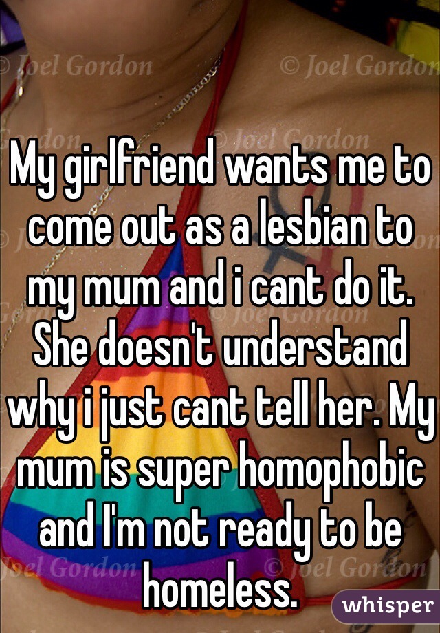 My girlfriend wants me to come out as a lesbian to my mum and i cant do it. She doesn't understand why i just cant tell her. My mum is super homophobic and I'm not ready to be homeless. 