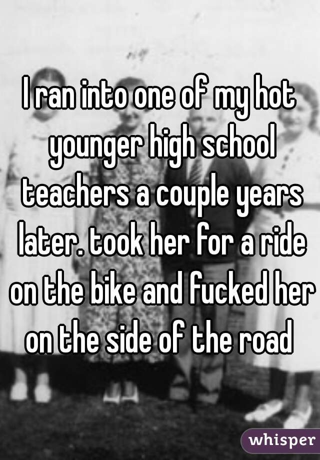 I ran into one of my hot younger high school teachers a couple years later. took her for a ride on the bike and fucked her on the side of the road 