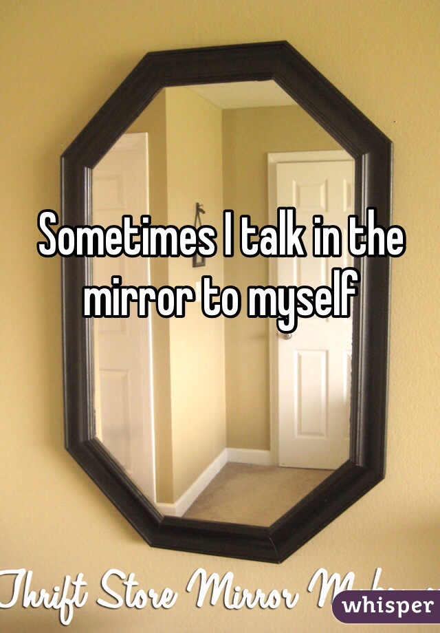 Sometimes I talk in the mirror to myself