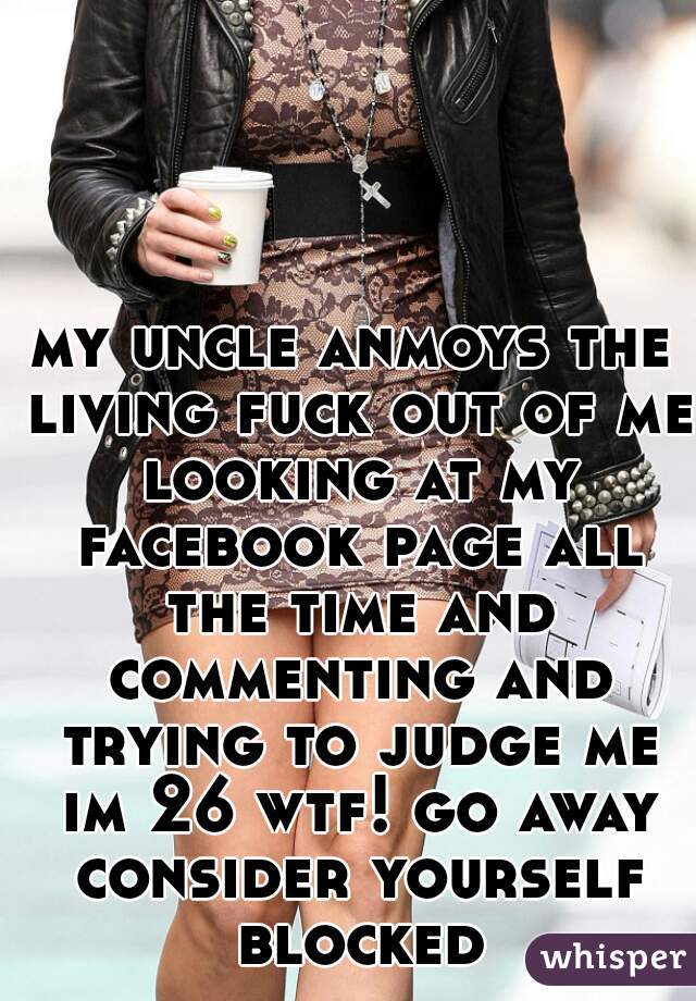 my uncle anmoys the living fuck out of me looking at my facebook page all the time and commenting and trying to judge me im 26 wtf! go away consider yourself blocked