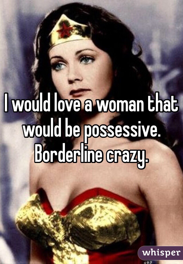 I would love a woman that would be possessive. Borderline crazy. 